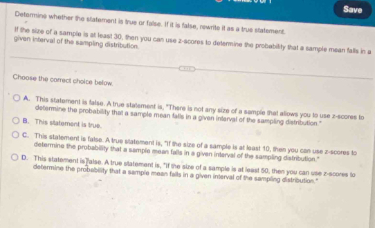 Save
Determine whether the statement is true or false. If it is false, rewrite it as a true statement.
given interval of the sampling distribution. If the size of a sample is at least 30, then you can use z-scores to determine the probability that a sample mean falls in a
Choose the correct choice below.
A. This statement is false. A true statement is, "There is not any size of a sample that allows you to use z-scores to
determine the probability that a sample mean falls in a given interval of the sampling distribution."
B. This statement is true.
C. This statement is false. A true statement is, "If the size of a sample is at least 10, then you can use z-scores to
determine the probability that a sample mean falls in a given interval of the sampling distribution."
D. This statement is alse. A true statement is, "If the size of a sample is at least 50, then you can use z-scores to
determine the probability that a sample mean falls in a given interval of the sampling distribution."