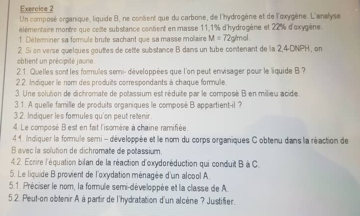 Un composé organique, liquide B, ne contient que du carbone, de l'hydrogène et de l'oxygène. L'analyse 
élémentaire montre que cette substance contient en masse 11, 1% d'hydrogène et 22% d'oxygène. 
1. Determiner sa formule brute sachant que sa masse molaire M=72g/mol. 
2. Si on verse quelques gouttes de cette substance B dans un tube contenant de la 2,4 DNPH, on 
obtient un précipité jaune 
2.1. Quelles sont les formules semi- développées que l'on peut envisager pour le liquide B ? 
2.2. Indiquer le nom des produits correspondants à chaque formule. 
3. Une solution de dichromate de potassium est réduite par le composé B en milieu acide. 
3.1. A quelle famille de produits organiques le composé B appartient-il ? 
3.2. Indiquer les formules qu'on peut retenir. 
4. Le composé B est en fait l'isomère à chaine ramifiée. 
4.4. Indiquer la formule semi - développée et le nom du corps organiques C obtenu dans la réaction de 
B avec la solution de dichromate de potassium. 
4.2. Ecrire l'équation bilan de la réaction d'oxydoréduction qui conduit B à C. 
5. Le liquide B provient de l'oxydation ménagée d'un alcool A. 
5.1. Préciser le nom, la formule semi-développée et la classe de A. 
5.2. Peut-on obtenir A à partir de l'hydratation d'un alcène ? Justifier.