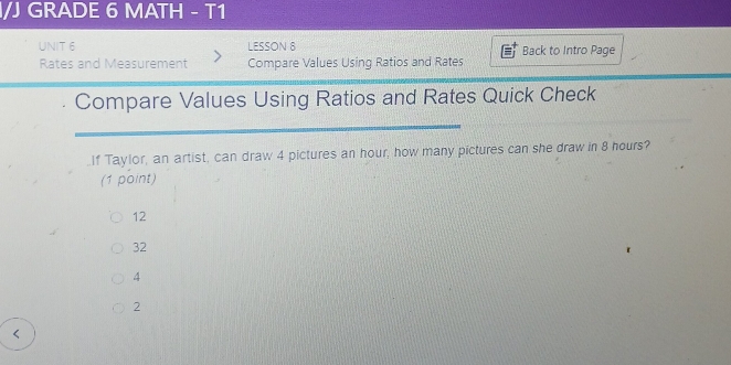 I/J GRADE 6 MATH - T1
UNIT 6 LESSON 8 Back to Intro Page
Rates and Measurement Compare Values Using Ratios and Rates
Compare Values Using Ratios and Rates Quick Check
_If Taylor, an artist, can draw 4 pictures an hour, how many pictures can she draw in 8 hours?
(1 point)
12
32
4
2 <