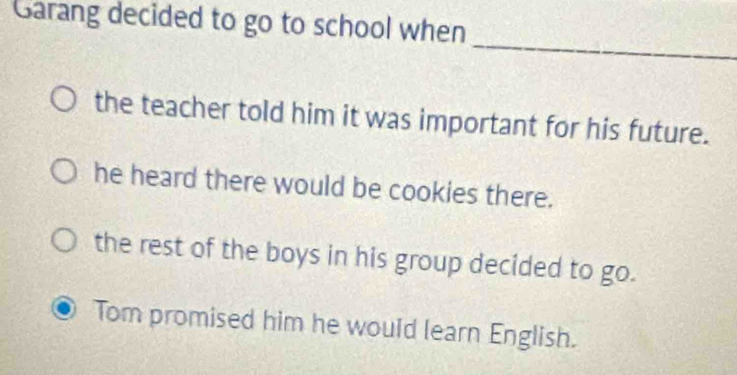 Garang decided to go to school when
_
the teacher told him it was important for his future.
he heard there would be cookies there.
the rest of the boys in his group decided to go.
Tom promised him he would learn English.