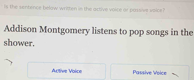 Is the sentence below written in the active voice or passive voice?
Addison Montgomery listens to pop songs in the
shower.
Active Voice Passive Voice