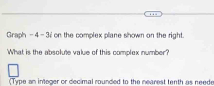 Graph - 4 - 3i on the complex plane shown on the right. 
What is the absolute value of this complex number? 
(Type an integer or decimal rounded to the nearest tenth as neede