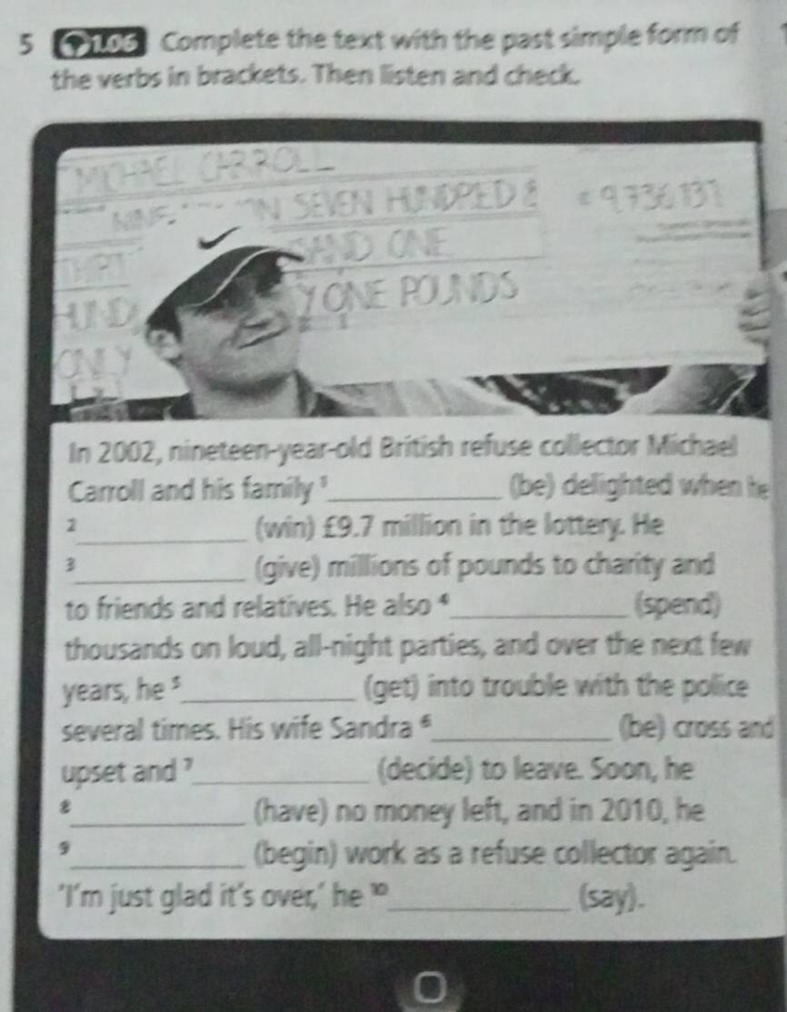 5 106 Complete the text with the past simple form of 
the verbs in brackets. Then listen and check. 
* __ _ 
VEN HUNDPED & * 9 736 131 
ADONE 
YONE POUNDS 
In 2002, nineteen-year-old British refuse collector Michael 
Carroll and his family !_ (be) delighted when he 
2 
_(win) £9.7 million in the lottery. He 
3 
_(give) millions of pounds to charity and 
to friends and relatives. He also _(spend) 
thousands on loud, all-night parties, and over the next few 
years, he"_ (get) into trouble with the police 
several times. His wife Sandra _(be) cross and 
upset and ?_ (decide) to leave. Soon, he 
_(have) no money left, and in 2010, he 
9 
_(begin) work as a refuse collector again. 
'I’m just glad it’s over,’ he ?_ (say).