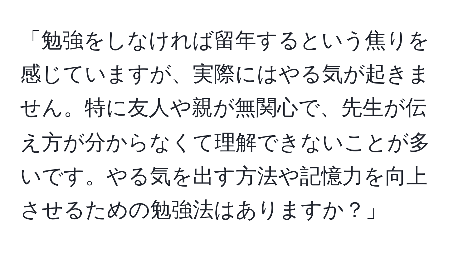 「勉強をしなければ留年するという焦りを感じていますが、実際にはやる気が起きません。特に友人や親が無関心で、先生が伝え方が分からなくて理解できないことが多いです。やる気を出す方法や記憶力を向上させるための勉強法はありますか？」