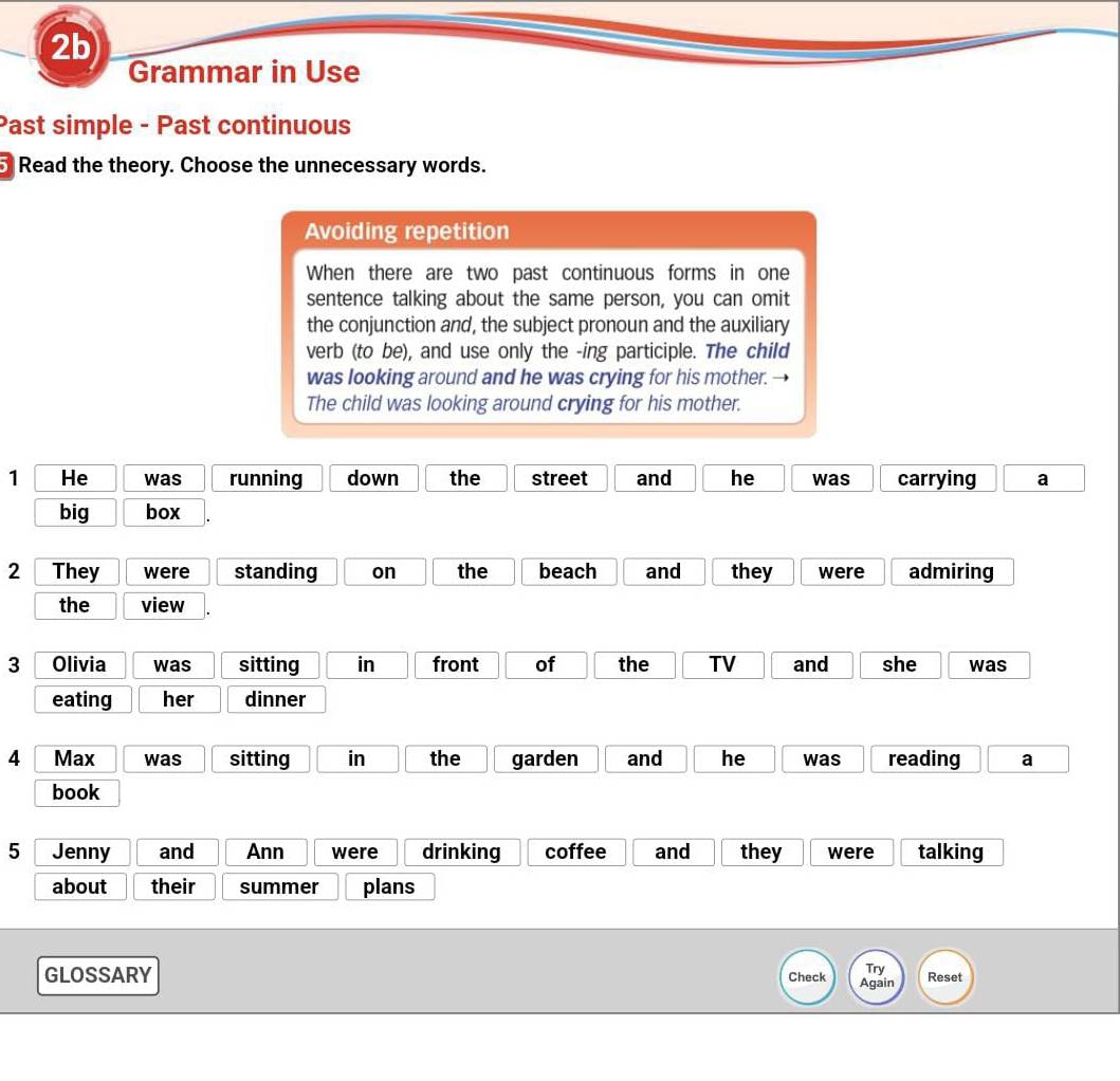 2b 
Grammar in Use 
Past simple - Past continuous 
Read the theory. Choose the unnecessary words. 
Avoiding repetition 
When there are two past continuous forms in one 
sentence talking about the same person, you can omit 
the conjunction and, the subject pronoun and the auxiliary 
verb (to be), and use only the -ing participle. The child 
was looking around and he was crying for his mother. 
The child was looking around crying for his mother. 
1 He was running down the street and he was carrying a 
big box 
2 They were standing on the beach and they were admiring 
the view 
3 Olivia was sitting in front of the TV and she was 
eating her dinner 
4 Max was sitting in the garden and he was reading a 
book 
5 Jenny and Ann were drinking coffee and they were talking 
about their summer plans 
GLOSSARY 
Try Reset 
Check Again