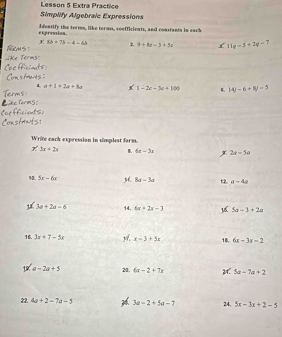 Lesson 5 Extra Practice 
Simplify Algebraic Expressions 
Identify the terms, like terms, coefficients, and constants in each 
expression. 
x 8b+7b-4-6b
2. 9+8z-3+5z % 11q-5+2q-7
4. a+1+2a+8a
5. 1-2c-3c+100
6. 14j-6+8j-5
Write each expression in simplest form.
3x+2x
8. 6x-3x
9. 2a-5a
10. 5x-6x M. 8a-3a a-4a
12. 
13. 3a+2a-6 14. 6x+2x-3 5a-3+2a
15. 
16. 3x+7-5x yí. x-3+5x 18. 6x-3x-2
19. a-2a+5 20. 6x-2+7x 5a-7a+2
22. 4a+2-7a-5 28. 3a-2+5a-7 24. 5x-3x+2-5