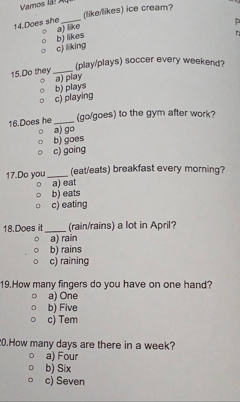 Vamos l ! y
(like/likes) ice cream?
14.Does she_
P
a) like
b) likes
r
c) liking
(play/plays) soccer every weekend?
15.Do they_
a) play
b) plays
c) playing
16.Does he _(go/goes) to the gym after work?
a) go
b) goes
c) going
17.Do you _(eat/eats) breakfast every morning?
a) eat
b) eats
c) eating
18.Does it_ (rain/rains) a lot in April?
a) rain
b) rains
c) raining
19.How many fingers do you have on one hand?
a) One
b) Five
c) Tem
20.How many days are there in a week?
a) Four
b) Six
c) Seven