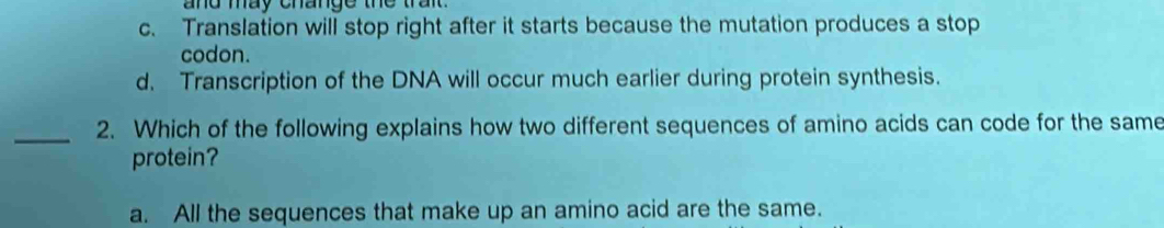 and may change the trai .
c. Translation will stop right after it starts because the mutation produces a stop
codon.
d. Transcription of the DNA will occur much earlier during protein synthesis.
_
2. Which of the following explains how two different sequences of amino acids can code for the same
protein?
a. All the sequences that make up an amino acid are the same.