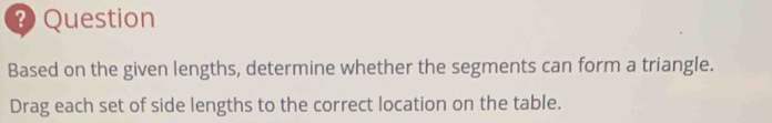 ? Question 
Based on the given lengths, determine whether the segments can form a triangle. 
Drag each set of side lengths to the correct location on the table.