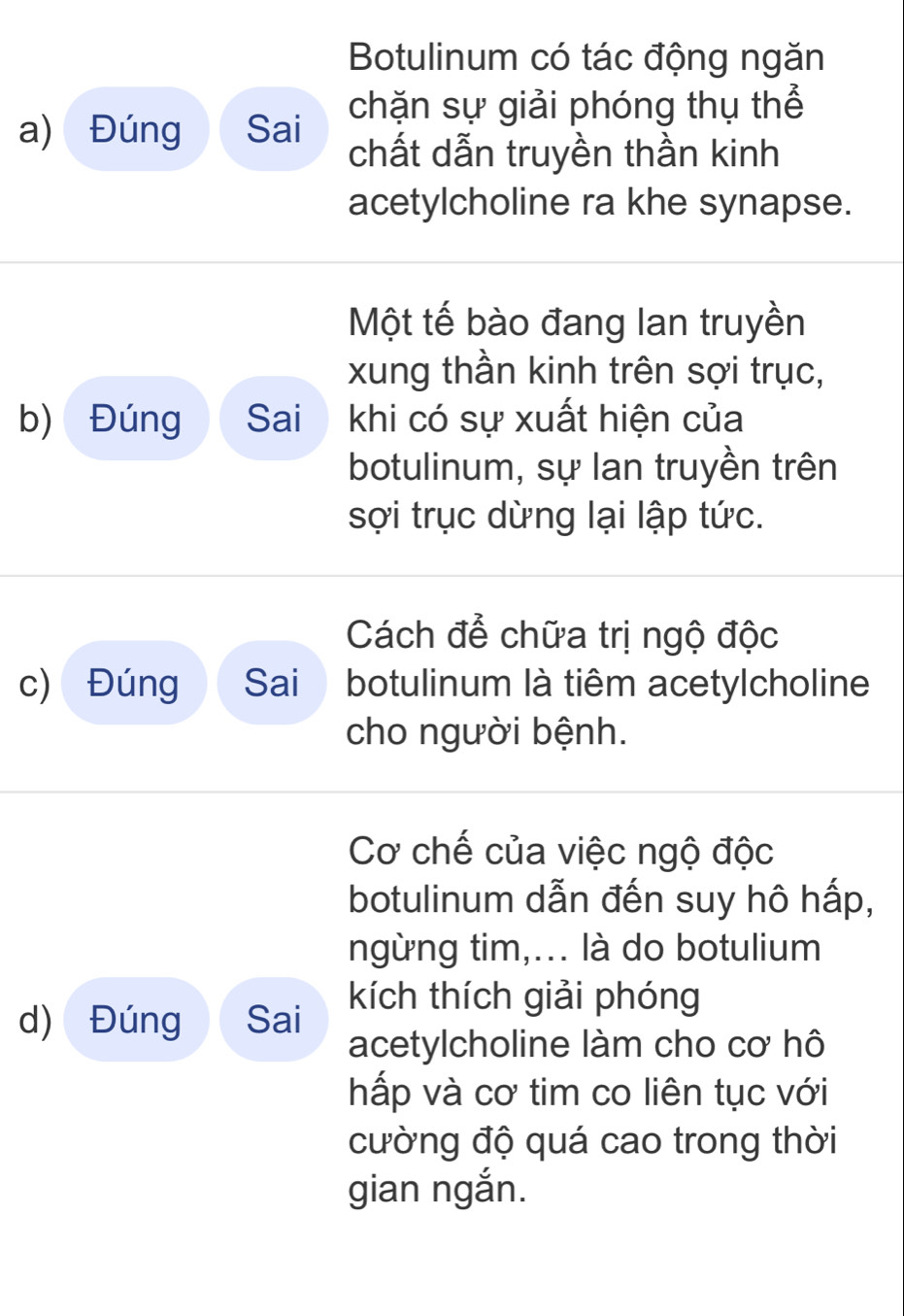 Botulinum có tác động ngăn 
chặn sự giải phóng thụ thể 
a) Đúng Sai 
chất dẫn truyền thần kinh 
acetylcholine ra khe synapse. 
Một tế bào đang lan truyền 
xung thần kinh trên sợi trục, 
b) Đúng Sai khi có sự xuất hiện của 
botulinum, sự lan truyền trên 
sợi trục dừng lại lập tức. 
Cách để chữa trị ngộ độc 
c) Đúng Sai botulinum là tiêm acetylcholine 
cho người bệnh. 
Cơ chế của việc ngộ độc 
botulinum dẫn đến suy hô hấp, 
ngừng tim,... là do botulium 
d) Đúng Sai kích thích giải phóng 
acetylcholine làm cho cơ hô 
hấp và cơ tim co liên tục với 
cường độ quá cao trong thời 
gian ngắn.