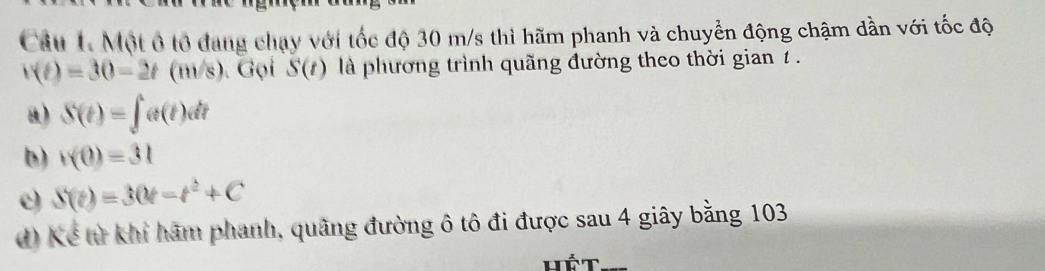 Cầu 1 Một ô tổ đang chạy với tốc độ 30 m/s thì hãm phanh và chuyển động chậm dần với tốc độ
v(t)=30-2t(m/s). Gọi S(t) là phương trình quãng đường theo thời gian 1 .
u) S(t)=∈t _0^(1e(t), d
b) v(0)=31
e) S(t)=30t-t^2)+C
đ) Kể từ khi hãm phanh, quãng đường ô tô đi được sau 4 giây bằng 103