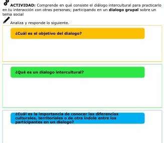 ACTIVIDAD: Comprende en qué consiste el diálogo intercultural para practicarlo 
tema social en tu interacción con otras personas; participando en un dialogo grupal sobre un 
Analiza y responde lo siguiente. 
¿Cuál es el objetivo del dialogo? 
¿Qué es un dialogo intercultural? 
¿Cuál es la importancia de conocer las diferencias 
culturales. territoriales o de otra indole entre los 
participantes en un dialogo?