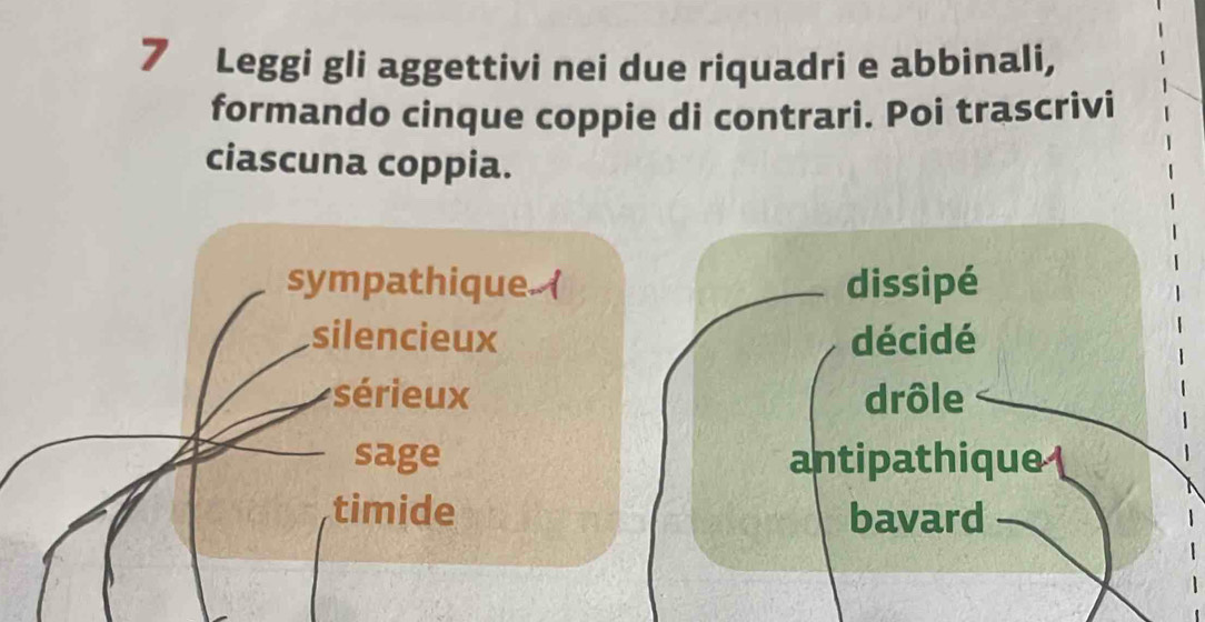 Leggi gli aggettivi nei due riquadri e abbinali,
formando cinque coppie di contrari. Poi trascrivi
ciascuna coppia.
sympathique. ( dissipé
silencieux décidé
sérieux drôle
sage antipathique 
timide bavard