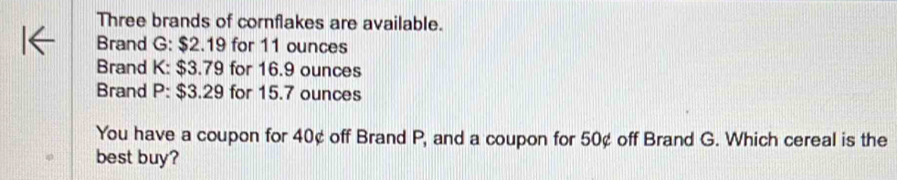 Three brands of cornflakes are available. 
Brand G: $2.19 for 11 ounces
Brand K: $3.79 for 16.9 ounces
Brand P: $3.29 for 15.7 ounces
You have a coupon for 40¢ off Brand P, and a coupon for 50¢ off Brand G. Which cereal is the 
best buy?