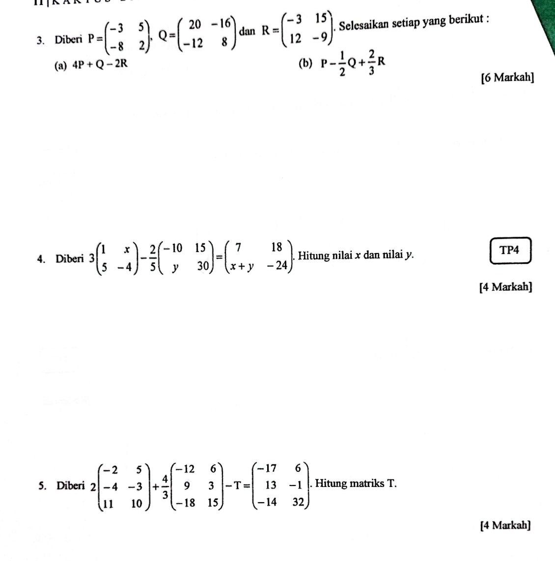 Diberi P=beginpmatrix -3&5 -8&2endpmatrix , Q=beginpmatrix 20&-16 -12&8endpmatrix dan R=beginpmatrix -3&15 12&-9endpmatrix. Selesaikan setiap yang berikut : 
(a) 4P+Q-2R (b) P- 1/2 Q+ 2/3 R
[6 Markah] 
4. Diberi 3beginpmatrix 1&x 5&-4endpmatrix - 2/5 beginpmatrix -10&15 y&30endpmatrix =beginpmatrix 7&18 x+y&-24endpmatrix. . Hitung nilai x dan nilai y. 
TP4 
[4 Markah] 
5. Diberi 2beginpmatrix -2&5 -4&-3 11&10endpmatrix + 4/3 beginpmatrix -12&6 9&3 -18&15endpmatrix -T=beginpmatrix -17&6 13&-1 -14&32endpmatrix. Hitung matriks T. 
[4 Markah]