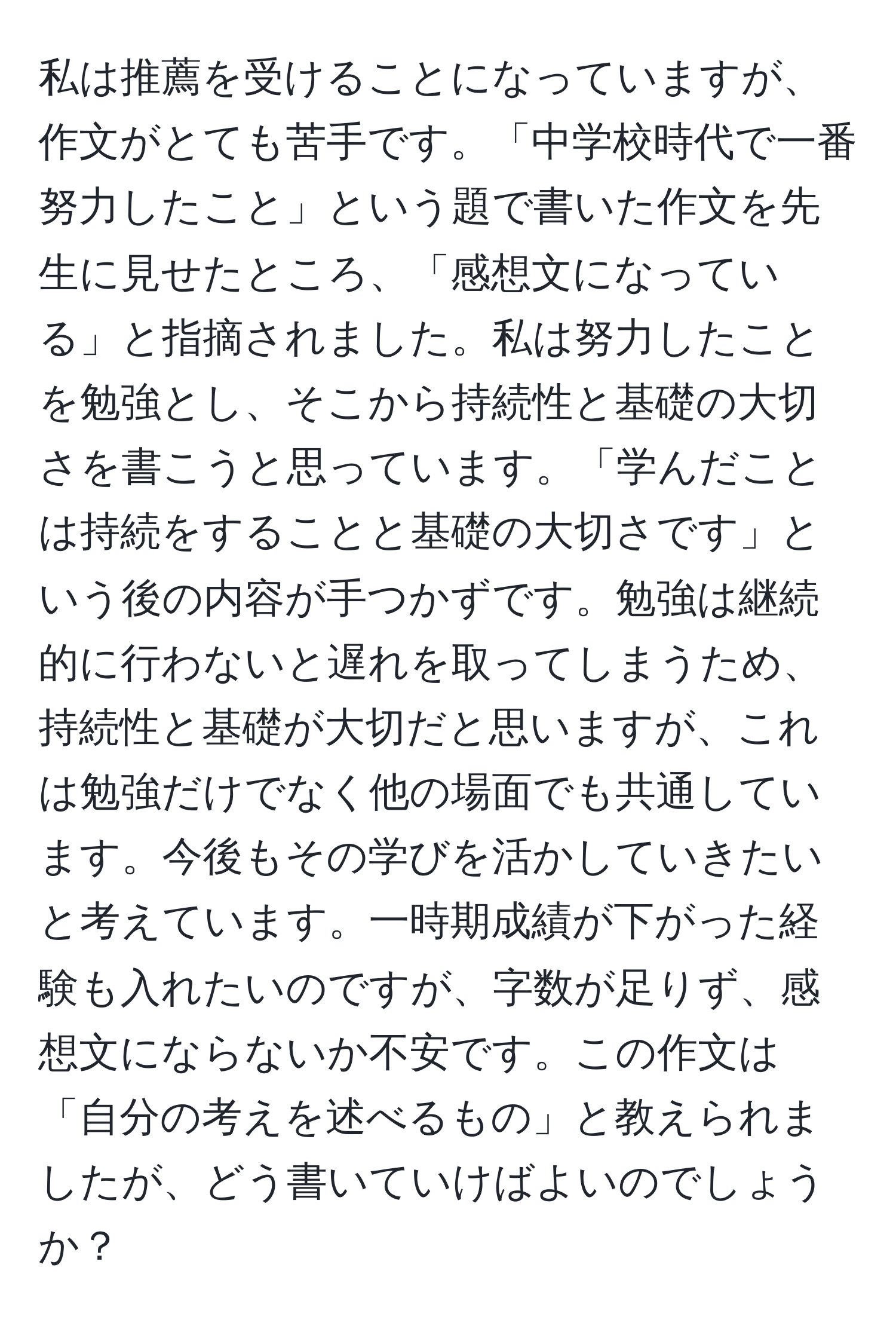 私は推薦を受けることになっていますが、作文がとても苦手です。「中学校時代で一番努力したこと」という題で書いた作文を先生に見せたところ、「感想文になっている」と指摘されました。私は努力したことを勉強とし、そこから持続性と基礎の大切さを書こうと思っています。「学んだことは持続をすることと基礎の大切さです」という後の内容が手つかずです。勉強は継続的に行わないと遅れを取ってしまうため、持続性と基礎が大切だと思いますが、これは勉強だけでなく他の場面でも共通しています。今後もその学びを活かしていきたいと考えています。一時期成績が下がった経験も入れたいのですが、字数が足りず、感想文にならないか不安です。この作文は「自分の考えを述べるもの」と教えられましたが、どう書いていけばよいのでしょうか？