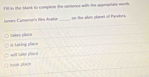 Fill in the blank to complete the sentence with the appropriate words.
James Cameron's film Avatar _on the alien planet of Pandora.
takes place
is taking place
will take place
took place