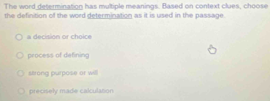 The word determination has multiple meanings. Based on context clues, choose
the definition of the word determination as it is used in the passage.
a decision or choice
process of defining
strong purpose or will
precisely made calculation