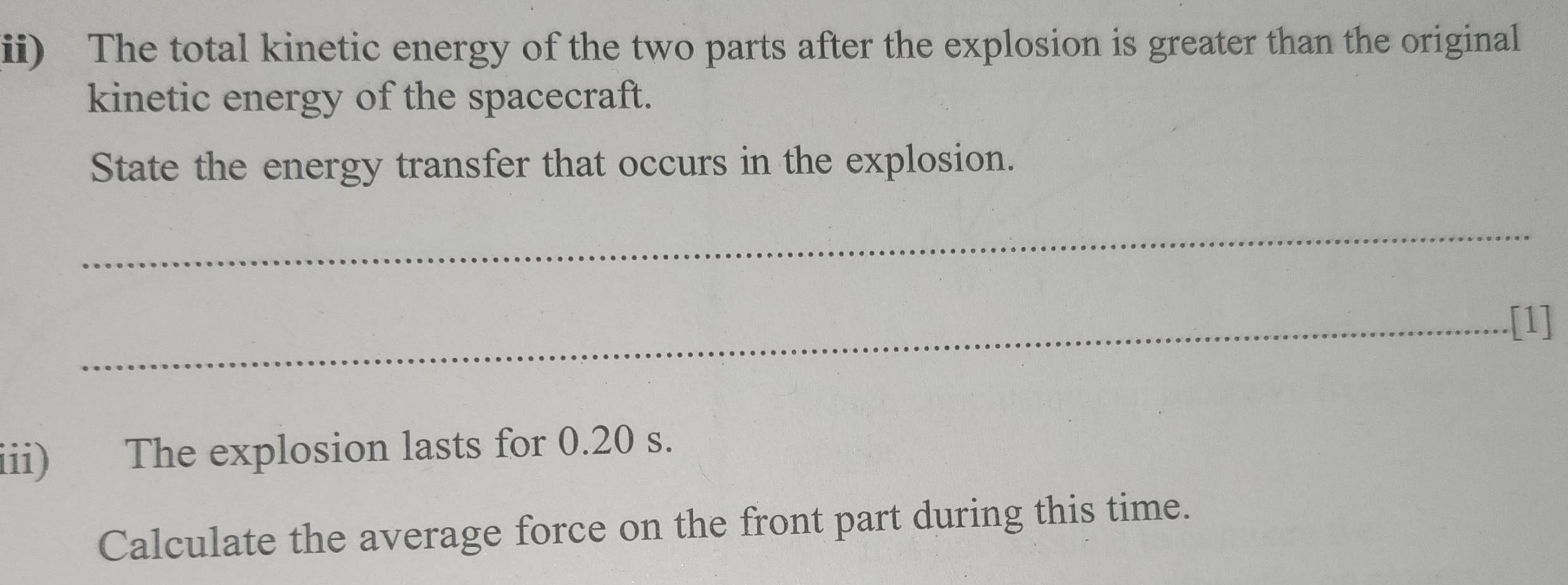 ii) The total kinetic energy of the two parts after the explosion is greater than the original 
kinetic energy of the spacecraft. 
State the energy transfer that occurs in the explosion. 
_ 
_.[1] 
iii) The explosion lasts for 0.20 s. 
Calculate the average force on the front part during this time.