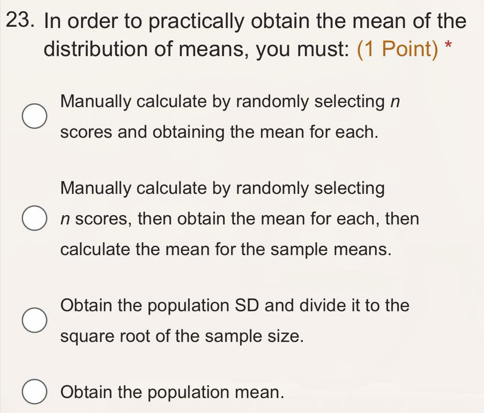 In order to practically obtain the mean of the
distribution of means, you must: (1 Point) *
Manually calculate by randomly selecting n
scores and obtaining the mean for each.
Manually calculate by randomly selecting
n scores, then obtain the mean for each, then
calculate the mean for the sample means.
Obtain the population SD and divide it to the
square root of the sample size.
Obtain the population mean.