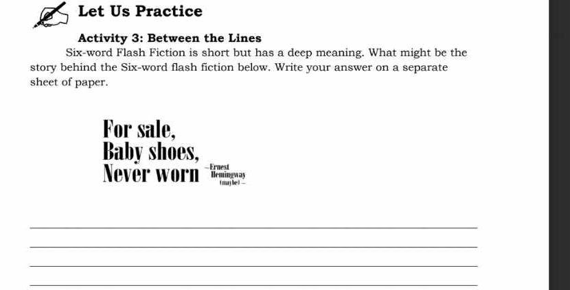 Let Us Practice 
Activity 3: Between the Lines 
Six-word Flash Fiction is short but has a deep meaning. What might be the 
story behind the Six-word flash fiction below. Write your answer on a separate 
sheet of paper. 
For sale, 
Baby shoes, 
ever worn 
_ 
_ 
_ 
_