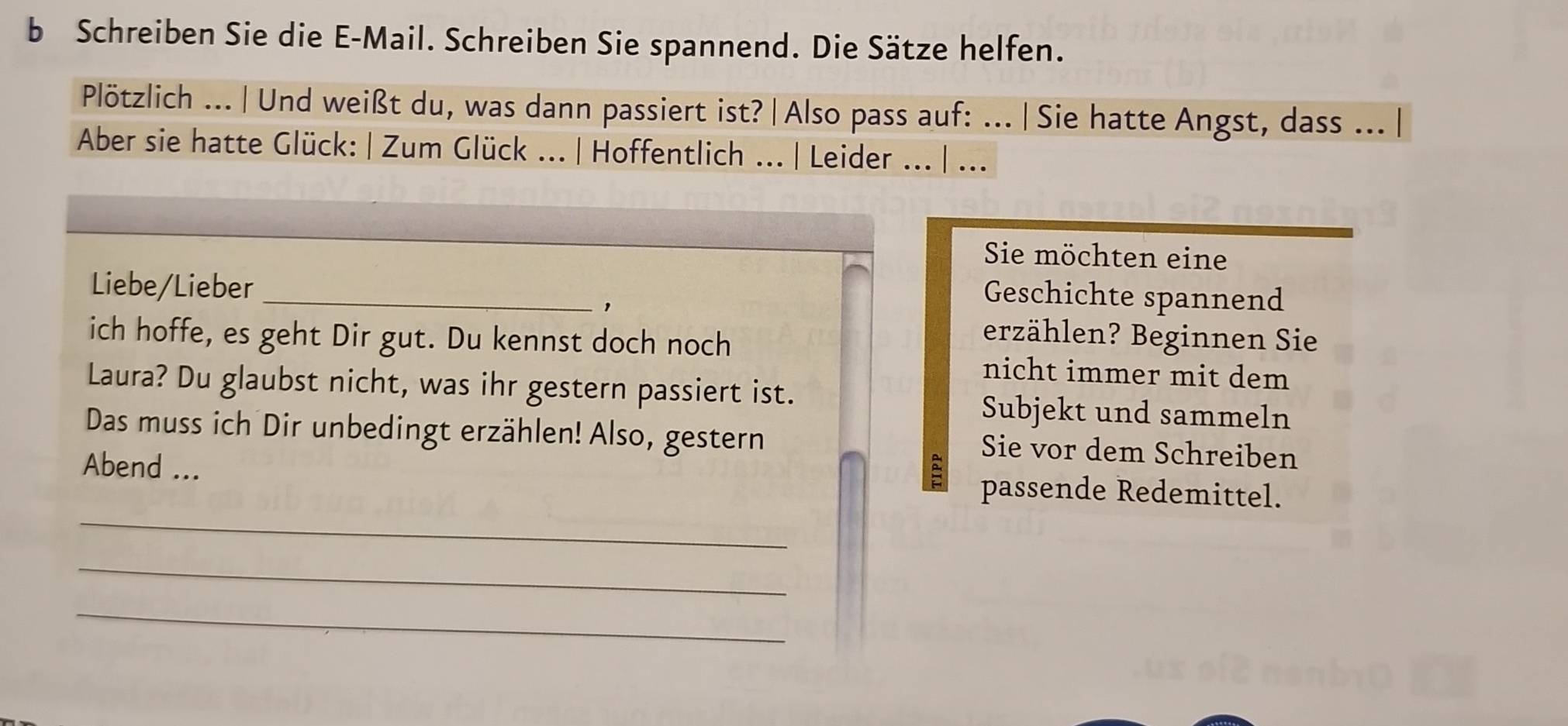 Schreiben Sie die E-Mail. Schreiben Sie spannend. Die Sätze helfen. 
Plötzlich ... |Und weißt du, was dann passiert ist?| Also pass auf: ... |Sie hatte Angst, dass .. | 
Aber sie hatte Glück: | Zum Glück ... | Hoffentlich ... | Leider ... | ... 
Sie möchten eine 
Liebe/Lieber_ 
， 
Geschichte spannend 
erzählen? Beginnen Sie 
ich hoffe, es geht Dir gut. Du kennst doch noch nicht immer mit dem 
Laura? Du glaubst nicht, was ihr gestern passiert ist. 
Subjekt und sammeln 
Das muss ich Dir unbedingt erzählen! Also, gestern Sie vor dem Schreiben 
_ 
Abend ... passende Redemittel. 
_ 
_