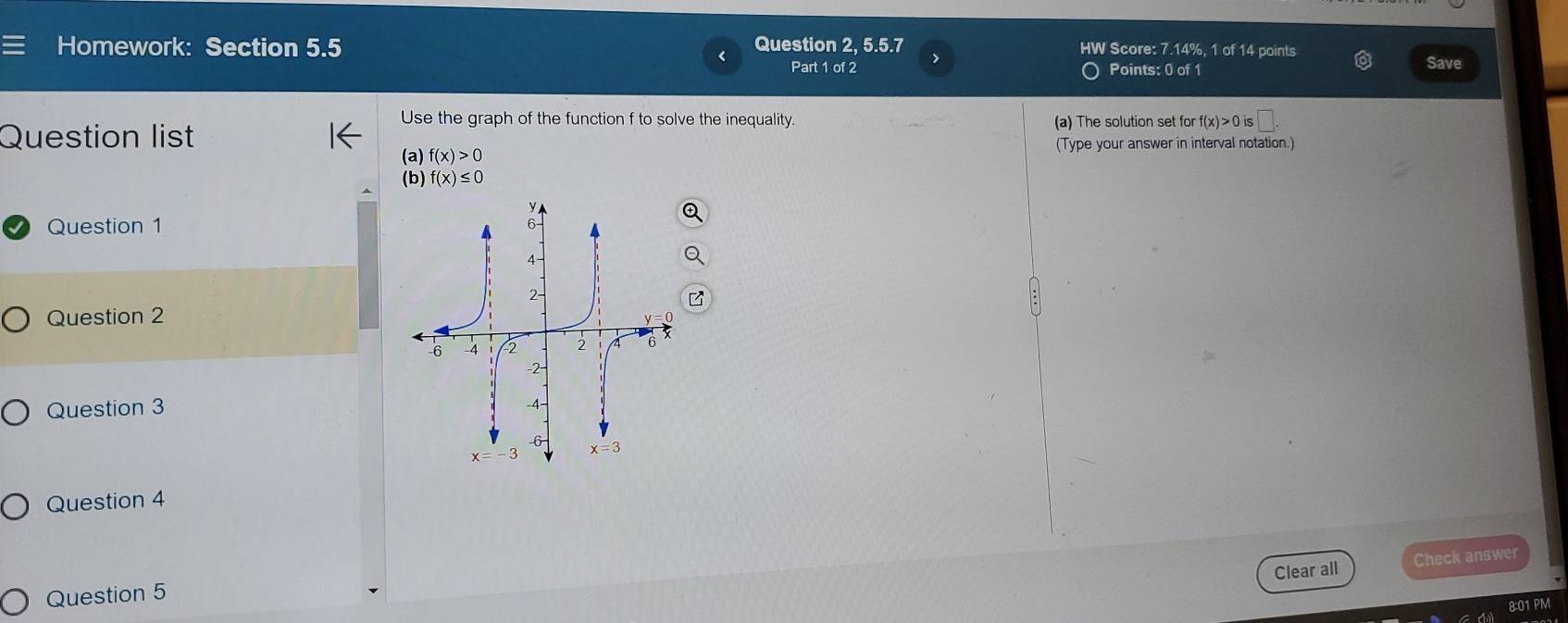 Homework: Section 5.5 Question 2, 5.5.7 HW Score: 7.14%, 1 of 14 points Save
Part 1 of 2 Points: 0 of 1
Question list
Use the graph of the function f to solve the inequality. (a) The solution set for f(x)>0is
(Type your answer in interval notation.)
(a) f(x)>0
(b) f(x)≤ 0
Question 1
Question 2
Question 3 
Question 4
Clear all Check answer
Question 5
8:01 PM