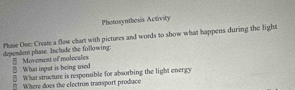 Photosynthesis Activity 
Phase One: Create a flow chart with pictures and words to show what happens during the light 
dependent phase. Include the following: 
Movement of molecules 
B What input is being used 
₹ What structure is responsible for absorbing the light energy 
⊥ Where does the electron transport produce