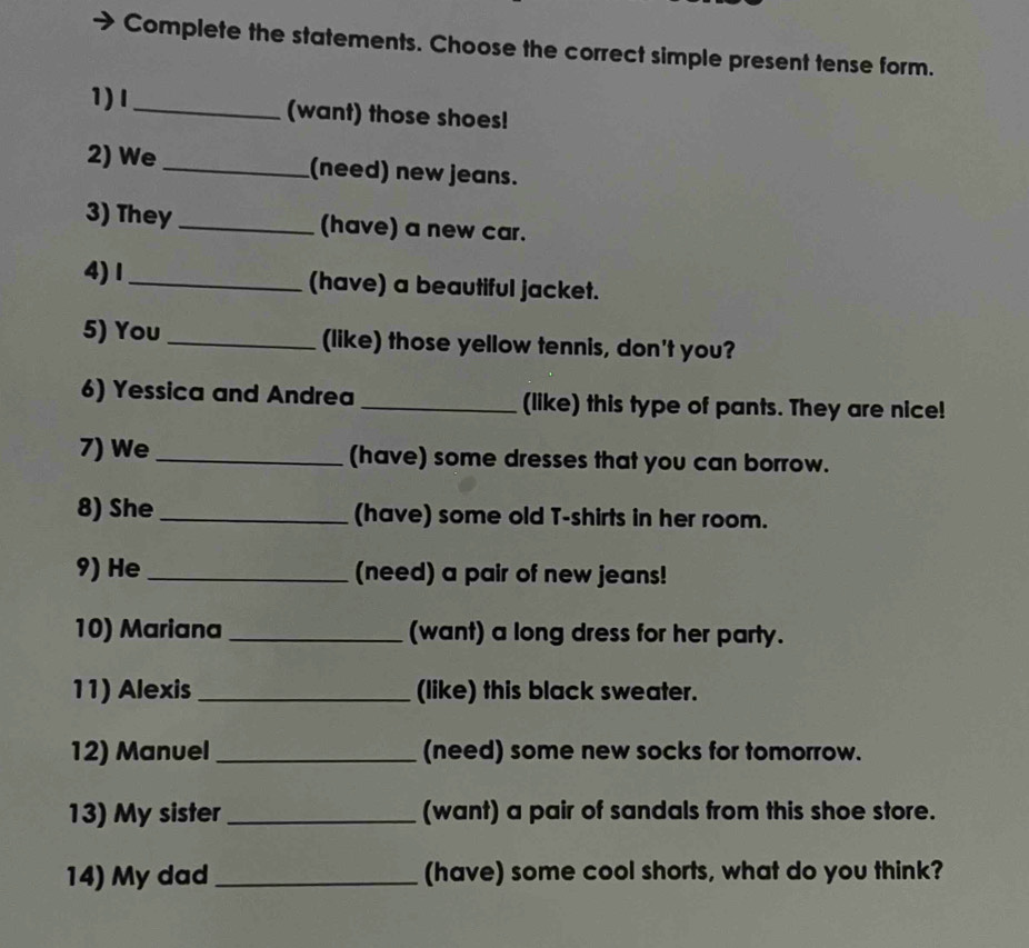 Complete the statements. Choose the correct simple present tense form. 
1)I_ (want) those shoes! 
2) We_ (need) new jeans. 
3) They_ (have) a new car. 
4)Ⅰ_ (have) a beautiful jacket. 
5) You _(like) those yellow tennis, don't you? 
6) Yessica and Andrea _(like) this type of pants. They are nice! 
7) We _(have) some dresses that you can borrow. 
8) She _(have) some old T-shirts in her room. 
9) He _(need) a pair of new jeans! 
10) Mariana _(want) a long dress for her party. 
11) Alexis _(like) this black sweater. 
12) Manuel _(need) some new socks for tomorrow. 
13) My sister _(want) a pair of sandals from this shoe store. 
14) My dad _(have) some cool shorts, what do you think?