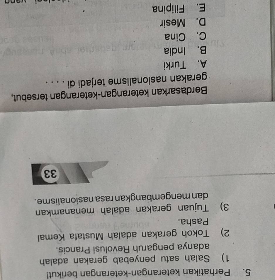 Perhatikan keterangan-keterangan berikut!
1) Salah satu penyebab gerakan adalah
adanya pengaruh Revolusi Prancis.
2) Tokoh gerakan adalah Mustafa Kemal
Pasha.
3) Tujuan gerakan adalah menanamkan
dan mengembangkan rasa nasionalisme .
33
Berdasarkan keterangan-keterangan tersebut,
gerakan nasionalisme terjadi di . . . .
A. Turki
B. India
C. Cina
D. Mesir
E. Filipina