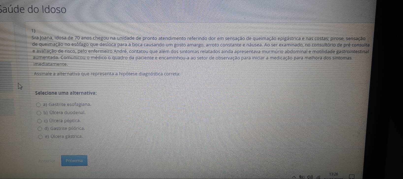 Saúde do Idoso
1)
Sra Joana, idosa de 70 anos chegou na unidade de pronto atendimento referindo dor em sensação de queimação epigástrica e nas costas; pirose, sensação
de queimação no esôfago que desloca para a boca causando um gosto amargo, arroto constante e náusea. Ao ser examinado, no consultório de pré consulta
e avaliação de risco, pelo enfermeiro André, contatou que além dos sintomas relatados ainda apresentava murmúrio abdominal e motilidade gastrointestinal
aumentada. Comunicou o médico o quadro da paciente e encaminhou-a ao setor de observação para iniciar a medicação para melhora dos sintomas
imediatamente.
Assinale a alternativa que representa a hipótese diagnóstica correta:
Selecione uma alternativa:
a) Gastrite esofagiana.
b) Úlcera duodenal
c) Úlcera péptica.
d) Gastrite pilórica.
e) Úlcera gástrica.
Anterior Próxima
13:26