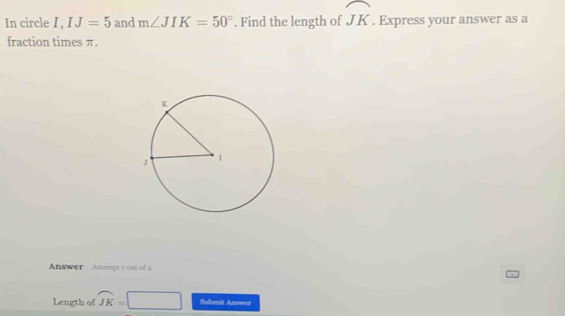 In circle I , □ IJ=5 and m∠ JIK=50°. Find the length of widehat JK. Express your answer as a 
fraction times π. 
Answer Attempt 1 out of 2 
Length of overline JK= □ Submit Answer