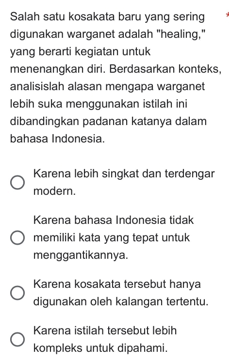 Salah satu kosakata baru yang sering
digunakan warganet adalah "healing,"
yang berarti kegiatan untuk
menenangkan diri. Berdasarkan konteks,
analisislah alasan mengapa warganet
lebih suka menggunakan istilah ini
dibandingkan padanan katanya dalam
bahasa Indonesia.
Karena lebih singkat dan terdengar
modern.
Karena bahasa Indonesia tidak
memiliki kata yang tepat untuk
menggantikannya.
Karena kosakata tersebut hanya
digunakan oleh kalangan tertentu.
Karena istilah tersebut lebih
kompleks untuk dipahami.