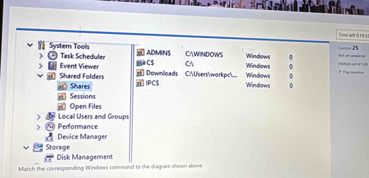 Time left 0:19:53 
Question 25 
System Tools ADMINS C:WINDOWS Windows 0 Not yet answered 
Task Scheduler Windows 0 Marked out of 1.00 
Event Viewer B CS C: 
Shared Folders Downloads C:Usersworkpc... Windows 0 Flag question 
Shares a IPCS 
Windows 0 
Sessions 
Open Files 
Local Users and Groups 
Performance 
Device Manager 
Storage 
Disk Management 
Match the corresponding Windows command to the diagram shown above.