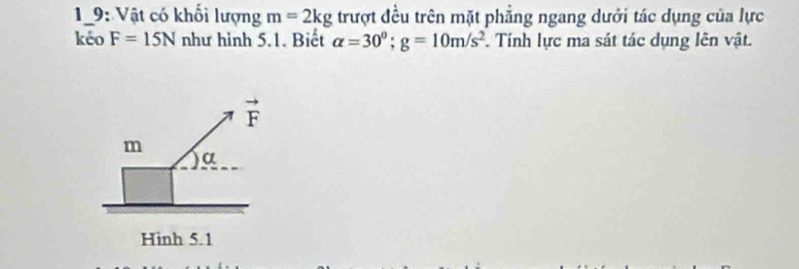 19: Vật có khối lượng m=2kg trượt đều trên mặt phẳng ngang dưới tác dụng của lực
kéo F=15N như hình 5.1. Biết alpha =30°;g=10m/s^2. Tính lực ma sát tác dụng lên vật.