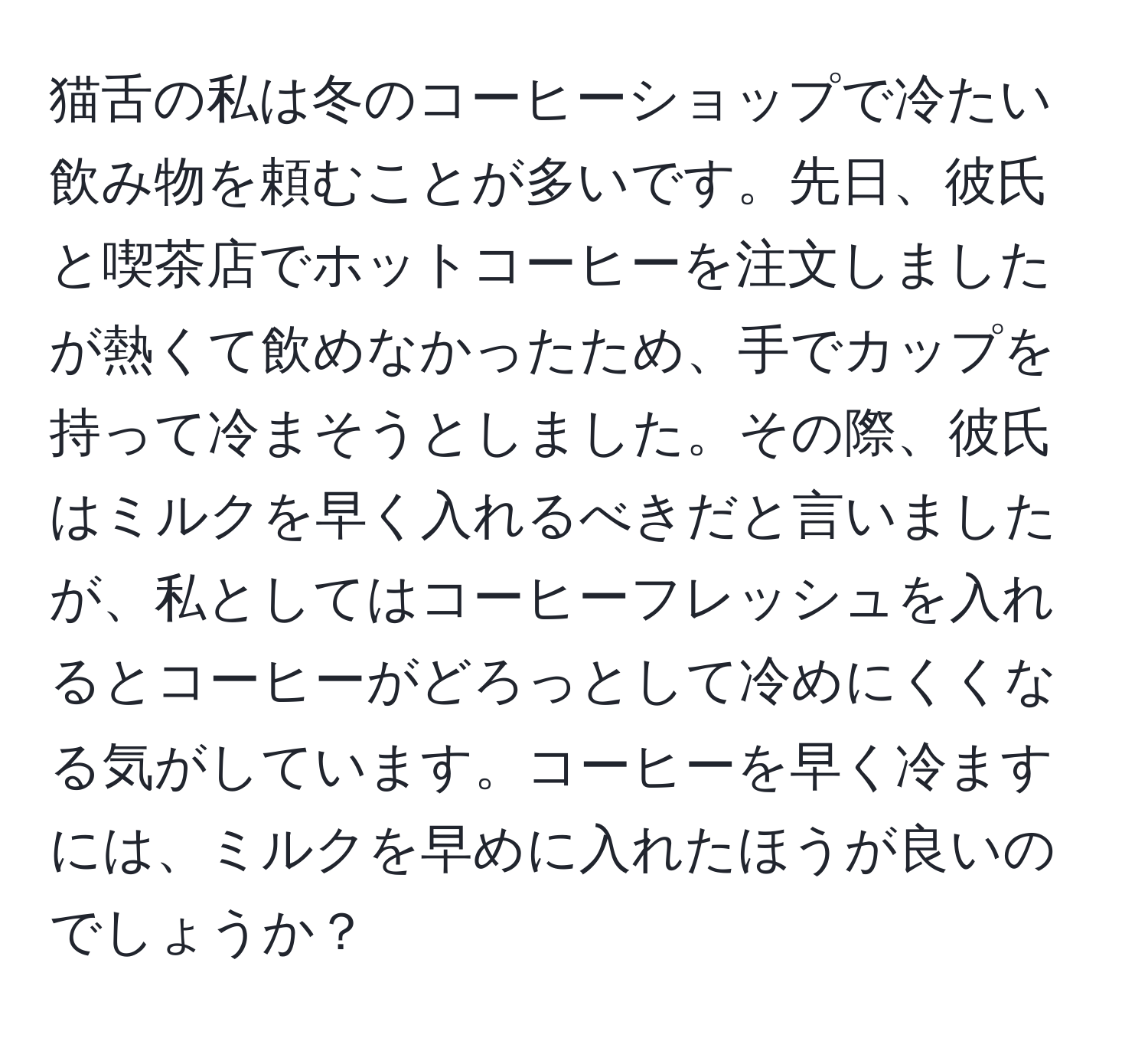 猫舌の私は冬のコーヒーショップで冷たい飲み物を頼むことが多いです。先日、彼氏と喫茶店でホットコーヒーを注文しましたが熱くて飲めなかったため、手でカップを持って冷まそうとしました。その際、彼氏はミルクを早く入れるべきだと言いましたが、私としてはコーヒーフレッシュを入れるとコーヒーがどろっとして冷めにくくなる気がしています。コーヒーを早く冷ますには、ミルクを早めに入れたほうが良いのでしょうか？