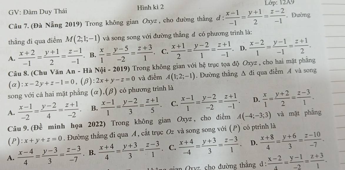 Lớp: 12A9
GV: Đàm Duy Thái Hình kì 2
Câu 7. (Đà Nẵng 2019) Trong không gian Oxyz , cho đường thẳng d :  (x-1)/-1 = (y+1)/2 = (z-2)/-1 . Đường
thắng đi qua điểm M(2;1;-1) và song song với đường thẳng đ có phương trình là:
A.  (x+2)/-1 = (y+1)/2 = (z-1)/-1 . B.  x/1 = (y-5)/-2 = (z+3)/1 . C.  (x+1)/2 = (y-2)/1 = (z+1)/-1 . D.  (x-2)/1 = (y-1)/-1 = (z+1)/2 .
Câu 8. (Chu Văn An - Hà Nội - 2019) Trong không gian với hệ trục tọa độ Oxyz , cho hai mặt phẳng
(α): x-2y+z-1=0,(beta ):2x+y-z=0 và điểm A(1;2;-1). Đường thắng △ di qua điểm Á và song
song với cả hai mặt phẳng (α),(β) có phương trình là
A.  (x-1)/-2 = (y-2)/4 = (z+1)/-2 . B.  (x-1)/1 = (y-2)/3 = (z+1)/5 . C.  (x-1)/1 = (y-2)/-2 = (z+1)/-1 . D.  x/1 = (y+2)/2 = (z-3)/1 .
Câu 9. (Đề minh họa 2022) Trong không gian Oxyz , cho điểm A(-4;-3;3) và mặt phẳng
(P): x+y+z=0. Đường thẳng đi qua A, cắt trục Oz và song song với (P) có ptrình là
A.  (x-4)/4 = (y-3)/3 = (z-3)/-7 . B.  (x+4)/4 = (y+3)/3 = (z-3)/1  C.  (x+4)/-4 = (y+3)/3 = (z-3)/1 . D.  (x+8)/4 = (y+6)/3 = (z-10)/-7 .
an Oryz, cho đường thắng d :  (x-2)/4 = (y-1)/-2 = (z+3)/1 .