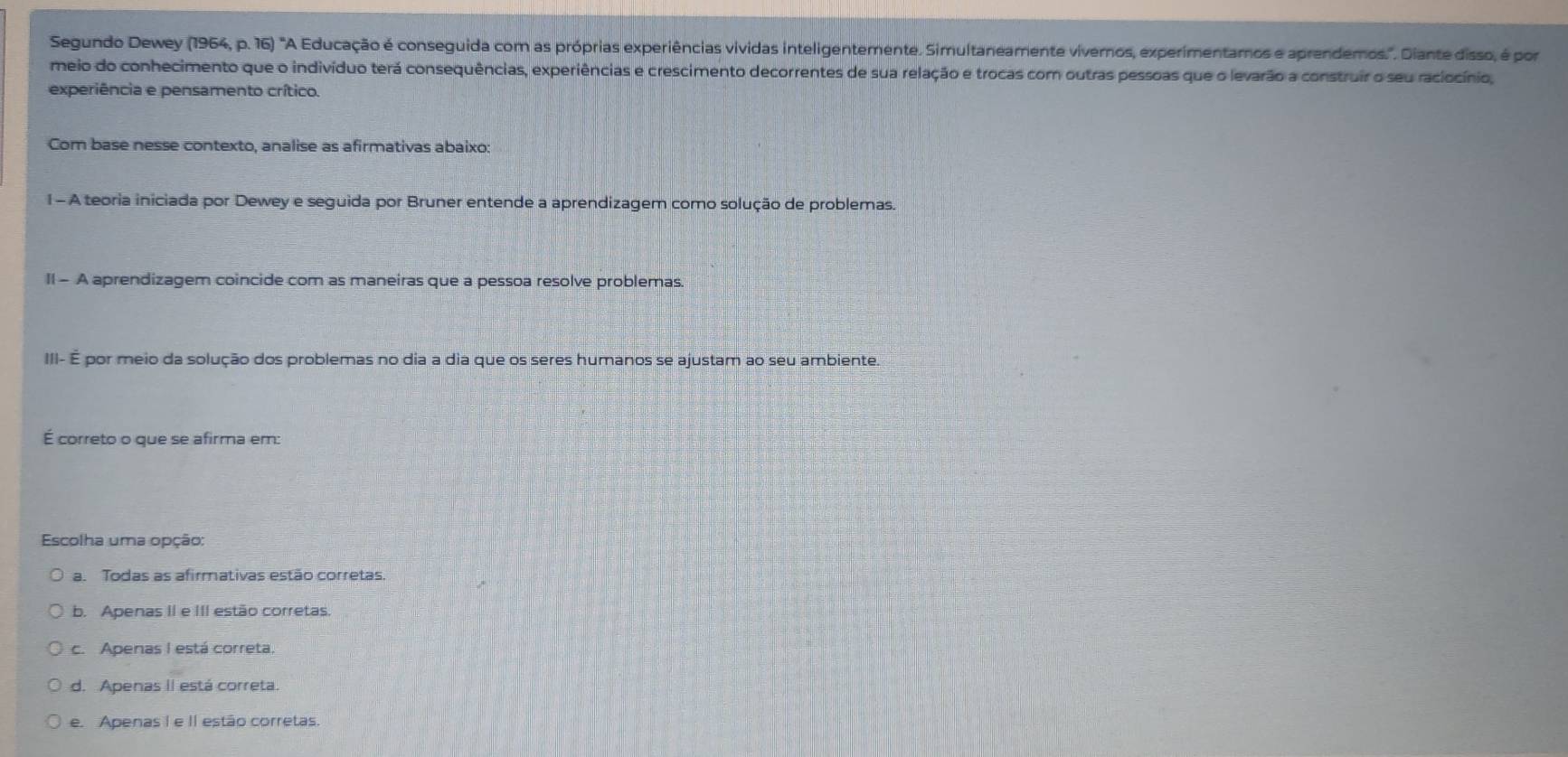 Segundo Dewey (1964, p. 16) 'A Educação é conseguida com as próprias experiências vividas inteligentemente. Simultaneamente vivernos, experimentamos e aprendemos.". Diante disso, é por
meio do conhecimento que o indivíduo terá consequências, experiências e crescimento decorrentes de sua relação e trocas com outras pessoas que o levarão a construir o seu raciocínio,
experiência e pensamento crítico.
Com base nesse contexto, analise as afirmativas abaixo:
1 - A teoria iniciada por Dewey e seguida por Bruner entende a aprendizagem como solução de problemas.
II - A aprendizagem coincide com as maneiras que a pessoa resolve problemas.
III- É por meio da solução dos problemas no dia a dia que os seres humanos se ajustam ao seu ambiente
É correto o que se afirma em:
Escolha uma opção:
a. Todas as afirmativas estão corretas.
b. Apenas II e III estão corretas.
c. Apenas I está correta.
d. Apenas II está correta.
e. Apenas I e II estão corretas.