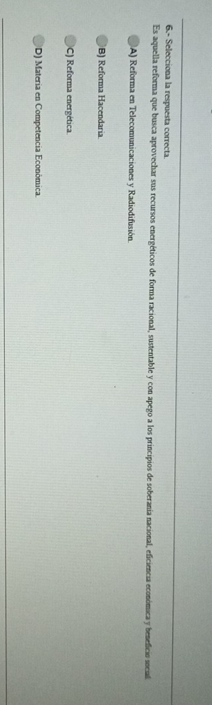 6.- Selecciona la respuesta correcta
Es aquella reforma que busca aprovechar sus recursos energéticos de forma racional, sustentable y con apego a los principios de soberanía nacional, eficiencia económica y beneficio social
A) Reforma en Telecomunicaciones y Radiodifusión.
B) Reforma Hacendaria
C) Reforma energética.
D) Materia en Competencia Económica