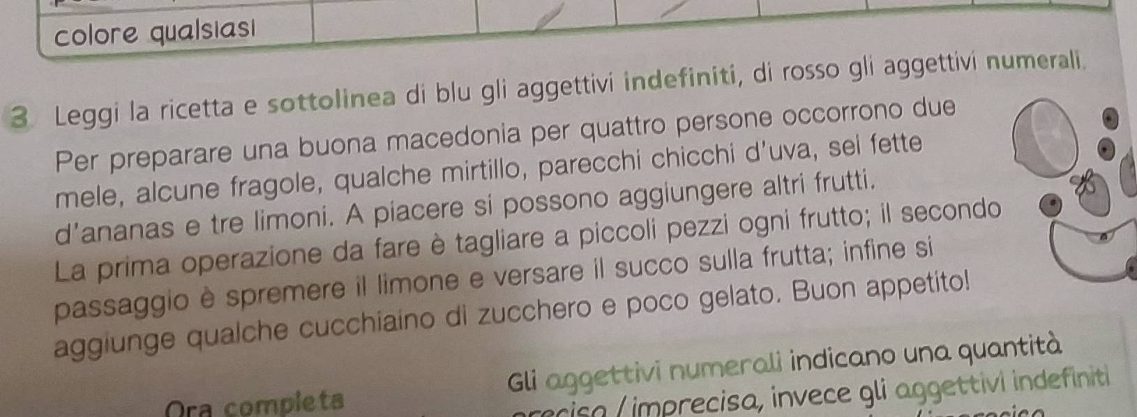 colore qualsiasi 
3. Leggi la ricetta e sottolinea di blu gli aggettivi indefiniti, di rosso gli aggettivi numerali. 
Per preparare una buona macedonia per quattro persone occorrono due 
mele, alcune fragole, qualche mirtillo, parecchi chicchi d’uva, sel fette 
d’ananas e tre limoni. A piacere si possono aggiungere altri frutti. 
La prima operazione da fare è tagliare a piccoli pezzi ogni frutto; il secondo 
passaggio è spremere il limone e versare il succo sulla frutta; infine si 
aggiunge qualche cucchiaino di zucchero e poco gelato. Buon appetito! 
Ora completa Gli aggettivi numerali indicano una quantità 
riso imprecisa, invece gli aggettivi indefiniti