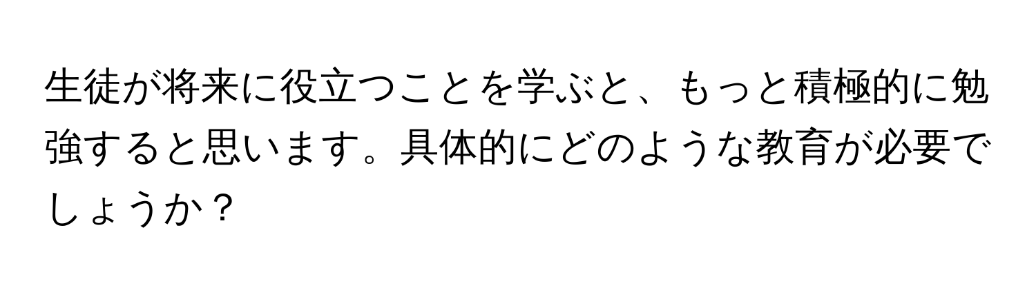 生徒が将来に役立つことを学ぶと、もっと積極的に勉強すると思います。具体的にどのような教育が必要でしょうか？