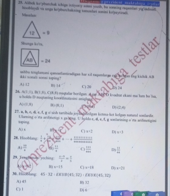 'igram a  prezident  maktabiga   testlar
25. Alibek ko’pburchak ichiga ixtiyoriy sonni yozib, bu sonning raqamlari yig'indisin
hisoblaydi va unga ko'pburchakning tomonlari sonini ko'paytiradi.
Masalan:
Shunga ko'ra,
ushbu tenglamani qanoatlantiradigan har xil raqamlarga ega ho lgan eng kichik AB
ikki xonali sonni toping?
A) 12 B) 14 C) 20 D) 24
26. A(1;1),B(1;8),C(8;8) nuqtalar berilgan. Agar ABCD kvadrat ekani ma'lum bo’lsa,
u holda D nuqtaming koordinatasini aniqlang.
A) (1:8) B) (8;1) (8,4) D) (2;4)
27. a, b, c, d, e, f, g o sish tartibida joylashtirilgan ketma-ket kelgan natural sonlardir.
Ularning o’rta arifmetigi x ga teng. U holda c, d, e, f, g sonlarining o’rta arifmetigini
toping.
A) x B) x C) x+2 D) x+3
28. Hisoblang:  1/4 + 11/34 + 11/444 +·s + 111111111/444444444 444
A)  10/4  B)  11/4  C)  111/444  D)  11/44 
29. Tenglamani yeching:  (x-9)/2 = x/5 
A) 1=1/2 B) x=15 C) x=18 D) x=21
30. Hisoblang: 45 · 32 ： EKU B(45;32) : E K UI K(45;32)
A) 45 B) 32
C) 1 D) 6