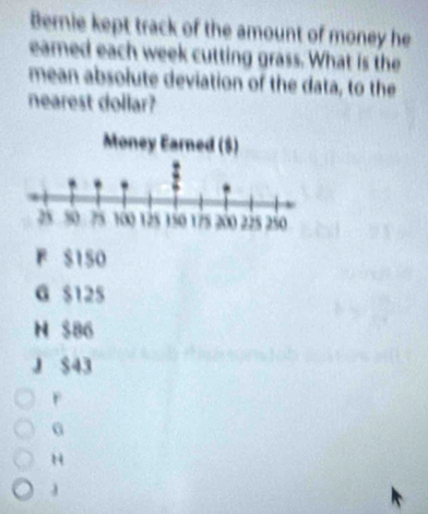 Bernie kept track of the amount of money he
eamed each week cutting grass. What is the
mean absolute deviation of the data, to the
nearest dollar?
F S150
G $125
N S86
J $43
r
0
H