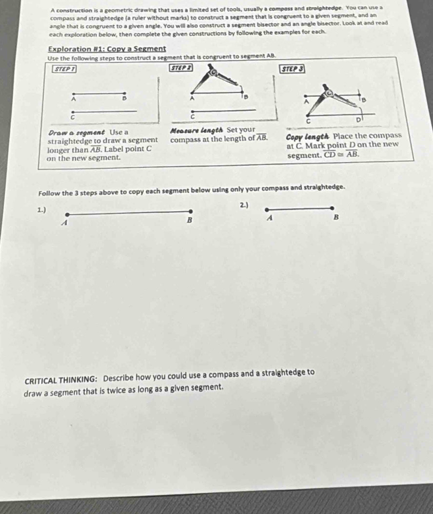 A construction is a geometric drawing that uses a limited set of tools, usually a composs and stroightedge. You can use a 
compass and straightedge (a ruler without marks) to construct a segment that is congruent to a given segment, and an 
angle that is congruent to a given angle. You will also construct a segment bisector and an angle bisector. Look at and read 
each exploration below, then complete the given constructions by following the examples for each. 
Exploration #1: Copy a Segment 
Use the following steps to construct a segment that is congruent to segment AB. 
STEP 1 STEP 2 STEPS 
a
A B
À 1B a 
A 
1B 
C 
C 
C D 
Draw a segment Usc a Measure length Set your 
straightedge to draw a segment compass at the length of overline AB. Copy length Place the compass 
longer than overline AB Label point C at C. Mark point D on the new 
on the new segment. segment. overline CD≌ overline AB. 
Follow the 3 steps above to copy each segment below using only your compass and straightedge. 
1.) 
2.) 
A 
B 
A 
B 
CRITICAL THINKING: Describe how you could use a compass and a straightedge to 
draw a segment that is twice as long as a given segment.