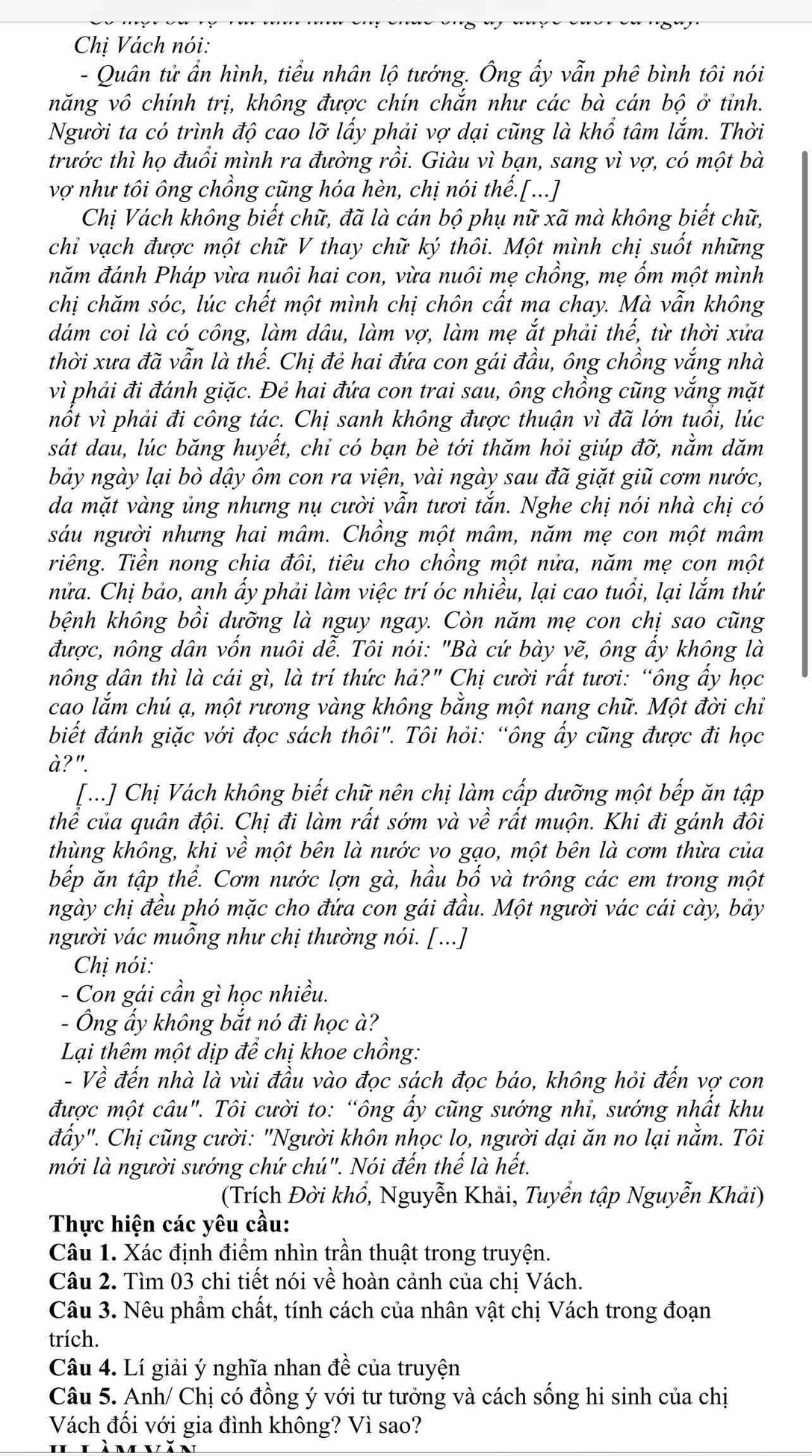 Chị Vách nói:
- Quân tử ẩn hình, tiểu nhân lộ tướng. Ông ấy vẫn phê bình tôi nói
năng vô chính trị, không được chín chắn như các bà cán bộ ở tỉnh.
Người ta có trình độ cao lỡ lấy phải vợ dại cũng là khổ tâm lắm. Thời
trước thì họ đuồi mình ra đường rồi. Giàu vì bạn, sang vì vợ, có một bà
vợ như tôi ông chồng cũng hóa hèn, chị nói thế.[...]
Chị Vách không biết chữ, đã là cán bộ phụ nữ xã mà không biết chữ,
chỉ vạch được một chữ V thay chữ ký thôi. Một mình chị suốt những
năm đánh Pháp vừa nuôi hai con, vừa nuôi mẹ chồng, mẹ ốm một mình
chị chăm sóc, lúc chết một mình chị chôn cất ma chay. Mà vẫn không
dám coi là có công, làm dâu, làm vợ, làm mẹ ắt phải thế, từ thời xửa
thời xưa đã vẫn là thế. Chị đẻ hai đứa con gái đầu, ông chồng vắng nhà
vì phải đi đánh giặc. Đẻ hai đứa con trai sau, ông chồng cũng vắng mặt
nổt vì phải đi công tác. Chị sanh không được thuận vì đã lớn tuổi, lúc
sát dau, lúc băng huyết, chỉ có bạn bè tới thăm hỏi giúp đỡ, nằm dăm
bảy ngày lại bò dậy ôm con ra viện, vài ngày sau đã giặt giũ cơm nước,
da mặt vàng ủng nhưng nụ cười vẫn tươi tắn. Nghe chị nói nhà chị có
sáu người nhưng hai mâm. Chồng một mâm, năm mẹ con một mâm
riêng. Tiền nong chia đôi, tiêu cho chồng một nửa, năm mẹ con một
nửa. Chị bảo, anh ấy phải làm việc trí óc nhiều, lại cao tuổi, lại lắm thứ
bệnh không bồi dưỡng là nguy ngay. Còn năm mẹ con chị sao cũng
được, nông dân vốn nuôi dễ. Tôi nói: "Bà cứ bày vẽ, ông ấy không là
nông dân thì là cái gì, là trí thức hả?" Chị cười rất tươi: “ông ẩy học
cao lắm chú ạ, một rương vàng không bằng một nang chữ. Một đời chỉ
biết đánh giặc với đọc sách thôi". Tôi hỏi: “ông ẩy cũng được đi học
à?".
[...] Chị Vách không biết chữ nên chị làm cấp dưỡng một bếp ăn tập
thể của quân đội. Chị đi làm rất sớm và về rất muộn. Khi đi gánh đôi
thùng không, khi về một bên là nước vo gạo, một bên là cơm thừa của
bếp ăn tập thể. Cơm nước lợn gà, hầu bố và trông các em trong một
ngày chị đều phó mặc cho đứa con gái đầu. Một người vác cái cày, bảy
người vác muỗng như chị thường nói. [...]
Chị nói:
- Con gái cần gì học nhiều.
- Ông ẩy không bắt nó đi học à?
Lại thêm một dịp để chị khoe chồng:
- Về đến nhà là vùi đầu vào đọc sách đọc báo, không hỏi đến vợ con
được một câu". Tôi cười to: “ông ấy cũng sướng nhỉ, sướng nhất khu
đẩy". Chị cũng cười: "Người khôn nhọc lo, người dại ăn no lại nằm. Tôi
mới là người sướng chứ chú". Nói đến thế là hết.
(Trích Đời khổ, Nguyễn Khải, Tuyển tập Nguyễn Khải)
Thực hiện các yêu cầu:
Câu 1. Xác định điểm nhìn trần thuật trong truyện.
Câu 2. Tìm 03 chi tiết nói về hoàn cảnh của chị Vách.
Câu 3. Nêu phẩm chất, tính cách của nhân vật chị Vách trong đoạn
trích.
Câu 4. Lí giải ý nghĩa nhan đề của truyện
Câu 5. Anh/ Chị có đồng ý với tư tưởng và cách sống hi sinh của chị
Vách đối với gia đình không? Vì sao?
Hlìmvăn