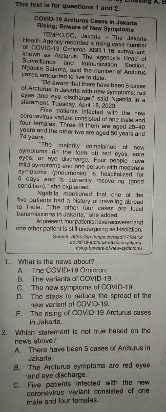 Crossing A, B
This text is for questions 1 and 2.
COVID-19 Arcturus Cases in Jakarta
Rising; Beware of New Symptoms
TEMPO.CO, Jakarta - The Jakarta
Health Agency recorded a rising case number
of COVID-19 Omicron XBB.1.16 subvariant,
known as Arcturus. The agency's Head of
Surveillance and Immunization Section,
Ngabila Salama, said the number of Arcturus
cases amounted to five to date.
"Be aware that there have been 5 cases
of Arcturus in Jakarta with new symptoms: red
eyes and eye discharge," said Ngabila in a
statement, Tuesday, April 18, 2023.
Five patients infected with the new
coronavirus variant consisted of one male and
four females. Three of them are aged 20-40
years and the other two are aged 56 years and
74 years.
"The majority complained of new
symptoms (in the form of) red eyes, sore
eyes, or eye discharge. Four people have
mild symptoms and one person with moderate
symptoms (pneumonia) is hospitalized for
6 days and is currently recovering (good
condition)," she explained.
Ngabila mentioned that one of the
five patients had a history of traveling abroad
to India. "The other four cases are local
transmissions in Jakarta," she added.
At present, four patients have recovered and
one other patient is still undergoing self-isolation.
Source: https://en.tempo.co/read/1716413/
covid-19-arcturus-cases-in-jakarta-
rising-beware-of-new-symptoms
1. What is the news about?
A The COVID-19 Omicron.
B. The variants of COVID-19.
C. The new symptoms of COVID-19.
D. The steps to reduce the spread of the
new variant of COVID-19.
E. The rising of COVID-19 Arcturus cases
in Jakarta.
2. Which statement is not true based on the
news above?
A. There have been 5 cases of Arcturus in
Jakarta.
B. The Arcturus symptoms are red eyes
and eye discharge.
C. Five patients infected with the new
coronavirus variant consisted of one
male and four females.