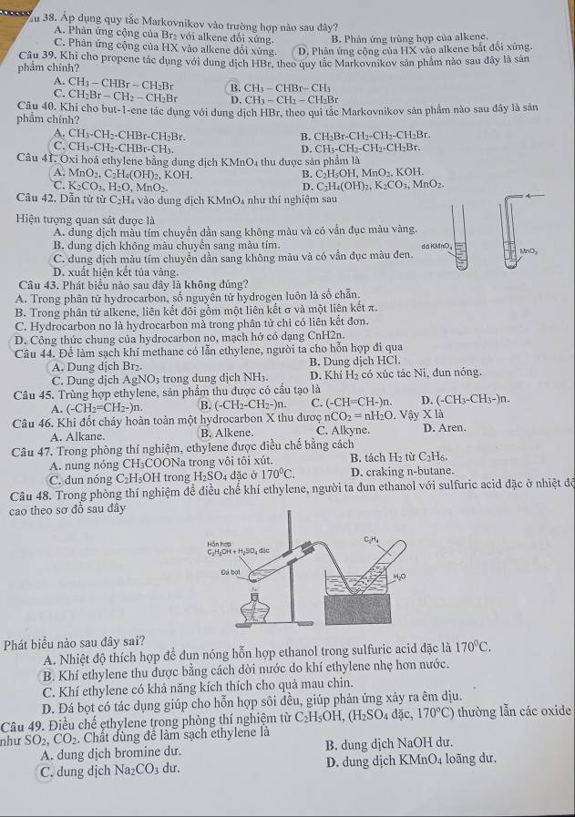 Ấu 38. Áp dụng quy tắc Markovnikov vào trường hợp nào sau đây?
A. Phân ứng cộng của Br₂ với alkene đổi xứng. B. Phân ứng trùng hợp của alkene.
C. Phân ứng cộng của HX vào alkene đối xứng. D. Phân ứng cộng của HX vào alkene bắt đổi xứng.
phẩm chính? Câu 39, Khi cho propene tác dụng với dung dịch HBr, theo quy tắc Markovnikov sản phẩm nào sau đây là sản
A. CH_3-CHBr-CH_2Br B. CH_3-CHBr-CH_3
C. CH_2Br-CH_2-CH_2Br D. CH_3-CH_2-CH_2Br
phẩm chính? Câu 40. Khi cho but-1-ene tác dụng với dung dịch HBr, theo qui tắc Markovnikov sản phẩm nào sau đây là sản
A. CH_3-CH_2-CHBr-CH_2Br. B. CH_2Br-CH_2-CH_2-CH_2Br.
C. CH_3-CH_2-CHBr-CH_3. CH_3-CH_2-CH_2-CH_2Br.
D.
Câu 41. Oxi hoá ethylene bằng dung dịch KMnO4 thu được sản phẩm là
A. MnO_2,C_2H_4(OH)_2,KOH. B. C_2H_5OH,MnO_2,KOH.
C. K_2CO_3,H_2O,MnO_2. D. C_2H_4(OH)_2,K_2CO_3,MnO_2.
Câu 42. Dẫn từ từ C_2H 4 vào dung dịch KMnO₄ như thí nghiệm sau
Hiện tượng quan sát được là
A. dung dịch màu tím chuyền dần sang không màu và có vần đục màu vàng.
B. dung dịch không màu chuyển sang màu tím. ddKMnD。 NaO_3
C. dung dịch màu tím chuyền dần sang không màu và có vẫn đục màu đen.
D. xuất hiện kết tủa vàng.
Câu 43. Phát biểu nảo sau đây là không đúng?
A. Trong phân tử hydrocarbon, số nguyên tử hydrogen luôn là số chẵn.
B. Trong phân tử alkene, liên kết đôi gồm một liên kết σ và một liên kết π.
C. Hydrocarbon no là hydrocarbon mà trong phân tử chỉ có liên kết đơn.
D. Công thức chung của hydrocarbon no, mạch hở có dạng CnH2n.
Câu 44. Để làm sạch khí methane có lẫn ethylene, người ta cho hỗn hợp đi qua
A. Dung dịch Br₂ B. Dung dịch HCl.
C. Dung dịch AgNO_3 trong dung dịch NH₃. D. Khí H₂ có xúc tác Ni, đun nóng.
Câu 45. Trùng hợp ethylene, sản phẩm thu được có cầu tạo là
A. (-CH_2=CH_2-)n. B. (-CH_2-CH_2-)n. C. (-CH=CH-)n. D. (-CH_3-CH_3-)n.
nCO_2=nH_2O * 1 a 
Câu 46. Khi đốt cháy hoàn toàn một hydrocarbon X thu được C. Alkyne.  Vậy D. Aren.
A. Alkane. B. Alkene.
Câu 47. Trong phòng thí nghiệm, ethylene được điều chế bằng cách
A. nung nóng CH_3COC DNa trong vôi tôi xút. B. tách H_2 C_2H_6.
C. đun nóng C_2H_5O H trong H_2SO. 4 đặc ở 170°C. D. craking n-butane.
Câu 48. Trong phòng thí nghiệm để điều chế khí ethylene, người ta đun ethanol với sulfuric acid đặc ở nhiệt độ
cao theo sơ đồ sau đây
Phát biểu nào sau đây sai?
A. Nhiệt độ thích hợp để đun nóng hỗn hợp ethanol trong sulfuric acid đặc là 170°C.
B. Khí ethylene thu được bằng cách dời nước do khí ethylene nhẹ hơn nước.
C. Khí ethylene có khả năng kích thích cho quả mau chin.
D. Đá bọt có tác dụng giúp cho hỗn hợp sôi đều, giúp phản ứng xảy ra êm dịu.
Câu 49. Điều chế ethylene trong phòng thí nghiệm từ C_2H_5OH,(H_2SO_4da 170°C) thường lẫn các oxide
như SO_2,CO_2. Chất dùng đề làm sạch ethylene là
A. dung djch bromine du. B. dung dịch NaOH dư.
C. dung dịch Na_2CO_3 dư. D. dung dịch KMnO4 loãng dư,