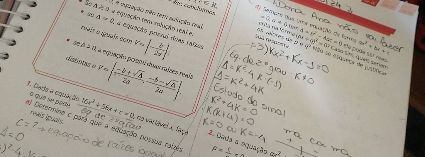 o,c∈ R, 
w i 
1^-ac. ; concluímos 

a equação não tem solução real 
Se △ ≥ 0 a equação tem solução real e
=0,a!= 0 tem 
se △ =0 A a equação possui duas raízes 
reais e iguais com V= - b/2a ; 
) Sempre que uma equação da form △ =b^2-4ac=0 ela pode ser rees 
sua resposta.

ax^2+bx+c
crita na forma (px+q)^2=0? Caso sim, quaís seriam 
os valores de p e q? Não se esqueça de justifica 
distintas e V=  (-b+sqrt(△ ))/2a , (-b-sqrt(△ ))/2a .
e△ >0 a equação possui duas raízes reais 
o que se pede. 
1. Dada a equação 16x^2+56x+c=0 , na variável x, faça 
reais iguais 
a) Determine c para que a equação possua raíze 
2. Dada a equação
p =