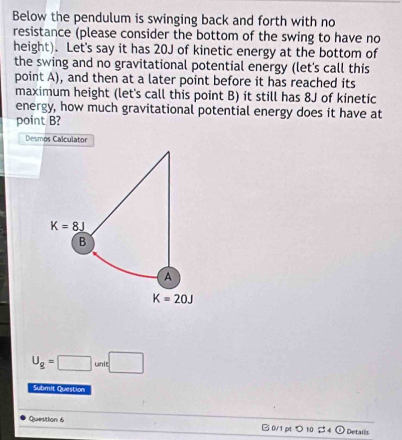 Below the pendulum is swinging back and forth with no
resistance (please consider the bottom of the swing to have no
height). Let's say it has 20J of kinetic energy at the bottom of
the swing and no gravitational potential energy (let's call this
point A), and then at a later point before it has reached its
maximum height (let's call this point B) it still has 8J of kinetic
energy, how much gravitational potential energy does it have at
point B?
Desmos Calculator
U_g=□ unit□
Submit Question
Question 6
□ 0/1 pt つ 10 4 ① Details