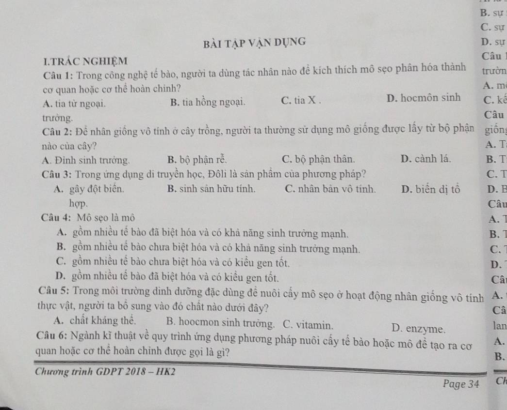 B. sự
C. sự
bài tập vận dụng D. sự
.trÁC NGHIệM
Câu
Câu 1: Trong công nghệ tế bào, người ta dùng tác nhân nào để kích thích mô sẹo phân hóa thành trườn
cơ quan hoặc cơ thể hoàn chinh? A. m
A. tia từ ngoại. B. tia hồng ngoại. C. tia X . D. hocmôn sinh C. kế
trưởng. Câu
Câu 2: Đề nhân giống vô tính ở cây trồng, người ta thường sử dụng mô giống được lấy từ bộ phận giốn
nào của cây? A. T
A. Đinh sinh trưởng. B. bộ phận rễ. C. bộ phận thân. D. cành lá. B. T
Câu 3: Trong ứng dụng di truyền học, Đôli là sản phầm của phương pháp? C. T
A. gây đột biển. B. sinh sản hữu tính. C. nhân bản vô tính. D. biển dị tổ D. B
hop. Câu
Câu 4: Mô sẹo là mô A. 7
A. gồm nhiều tế bào đã biệt hóa và có khả năng sinh trưởng mạnh. B. 7
B. gồm nhiều tế bào chưa biệt hóa và có khả năng sinh trưởng mạnh. C. 
C. gồm nhiều tế bào chưa biệt hóa và có kiểu gen tốt. D.
D. gồm nhiều tế bào đã biệt hóa và có kiểu gen tốt.
Câ
Câu 5: Trong môi trường dinh dưỡng đặc dùng đề nuôi cấy mô sẹo ở hoạt động nhân giống vô tính A.
thực vật, người ta bổ sung vào đó chất nào dưới đây? Câ
A. chất kháng thể. B. hoocmon sinh trưởng. C. vitamin. D. enzyme. lan
Câu 6: Ngành kĩ thuật về quy trình ứng dụng phương pháp nuôi cấy tế bào hoặc mô đề tạo ra cơ A.
quan hoặc cơ thể hoàn chỉnh được gọi là gì?
B.
Chương trình GDPT 2018 - HK2
Page 34 Cl